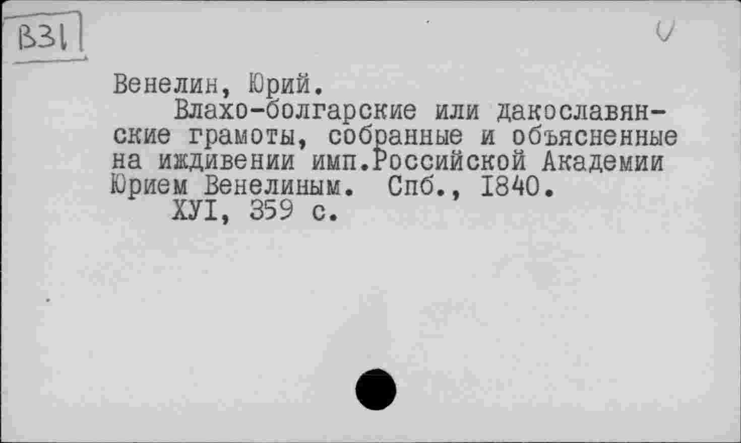 ﻿Beнелин, Юрий.
Влахо-болгарские или дакославян-ские грамоты, собранные и объясненные на иждивении имп.Российской Академии Юрием Венелиным. Спб., 1840.
ХУІ, 359 с.